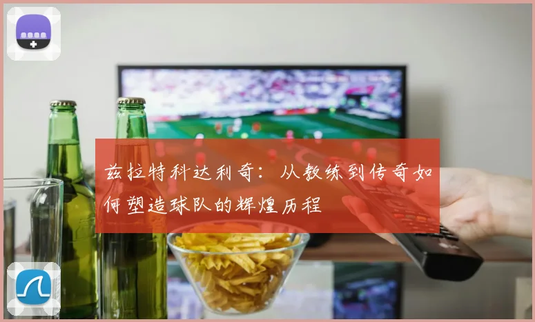 兹拉特科达利奇：从教练到传奇如何塑造球队的辉煌历程