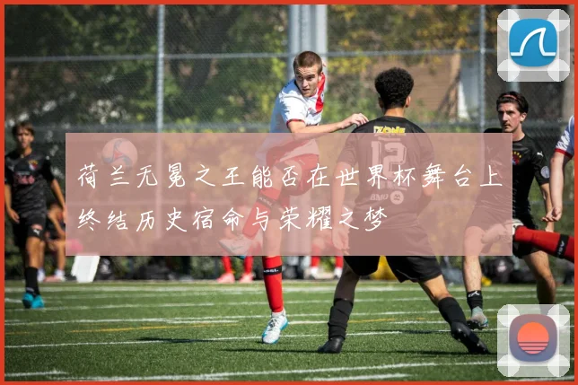 荷兰无冕之王能否在世界杯舞台上终结历史宿命与荣耀之梦