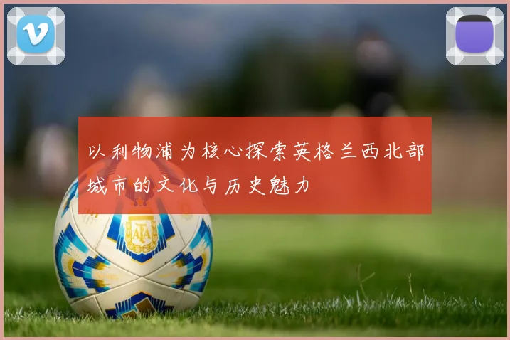 以利物浦为核心探索英格兰西北部城市的文化与历史魅力