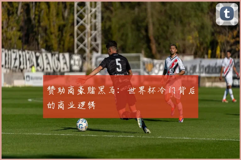 赞助商豪赌黑马：世界杯冷门背后的商业逻辑