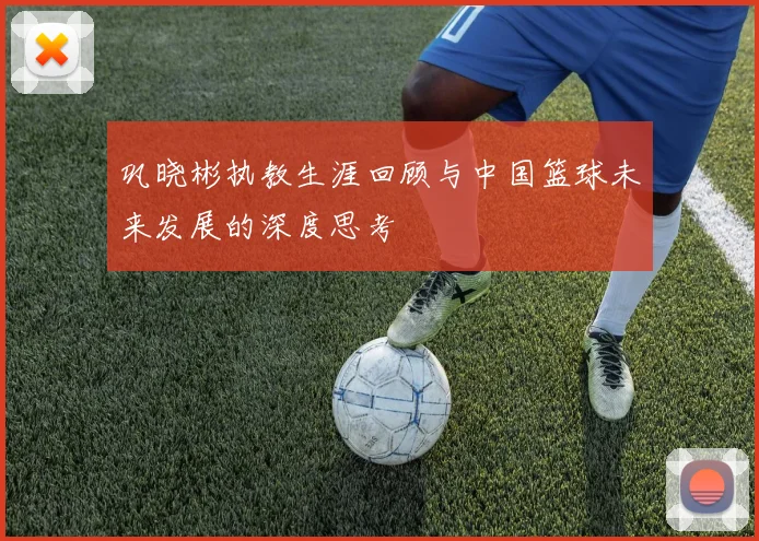 巩晓彬执教生涯回顾与中国篮球未来发展的深度思考