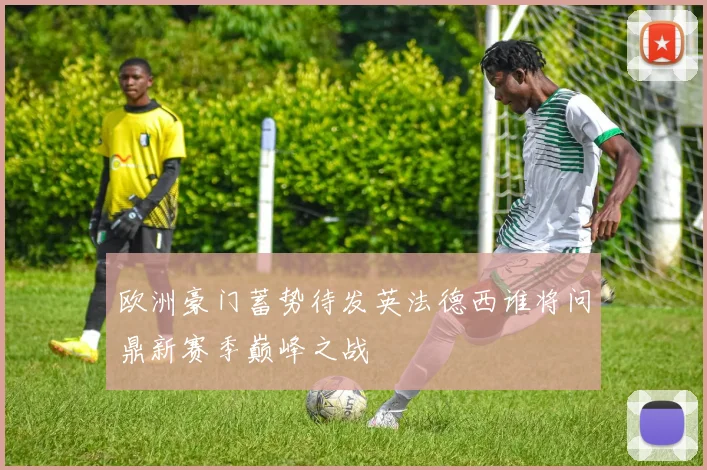 欧洲豪门蓄势待发英法德西谁将问鼎新赛季巅峰之战