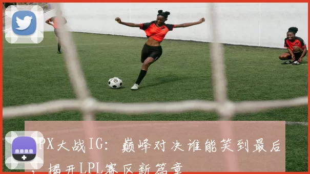 FPX大战IG：巅峰对决谁能笑到最后，揭开LPL赛区新篇章