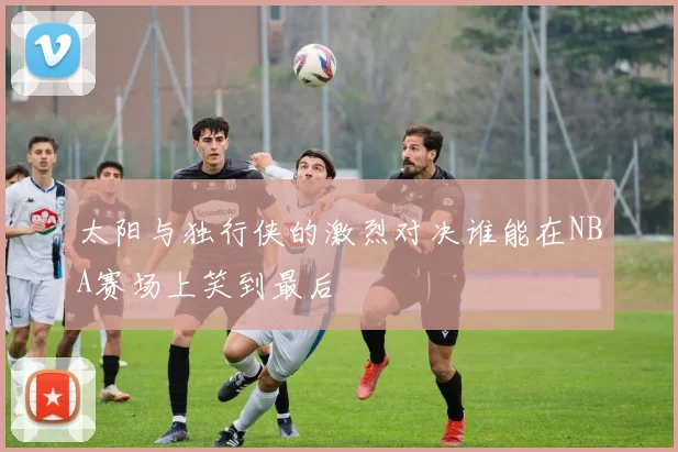 太阳与独行侠的激烈对决谁能在NBA赛场上笑到最后