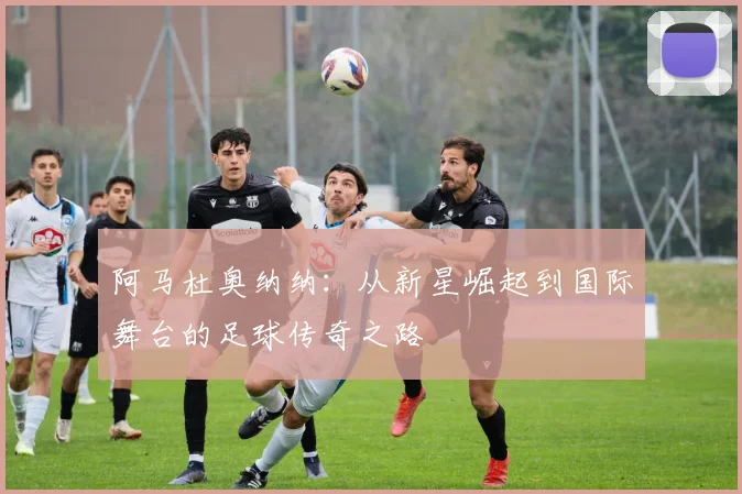 阿马杜奥纳纳：从新星崛起到国际舞台的足球传奇之路