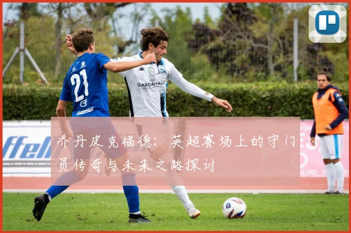 乔丹皮克福德：英超赛场上的守门员传奇与未来之路探讨