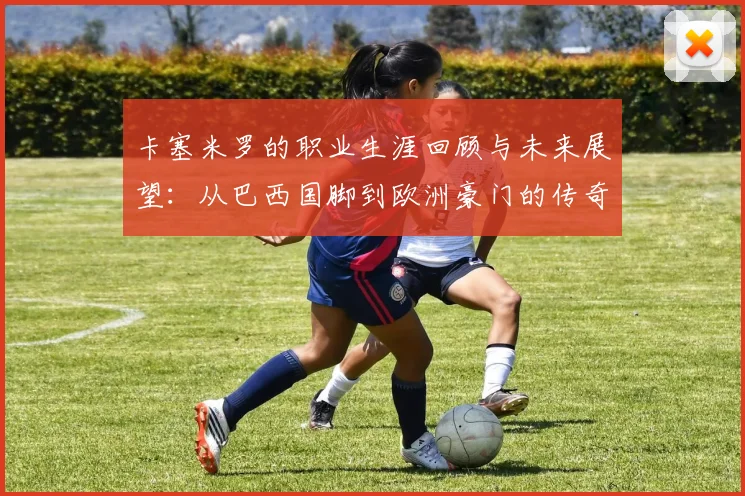 卡塞米罗的职业生涯回顾与未来展望：从巴西国脚到欧洲豪门的传奇之路