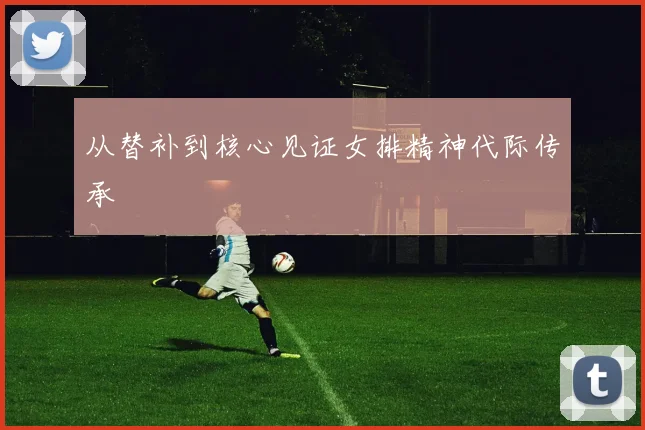 从替补到核心见证女排精神代际传承