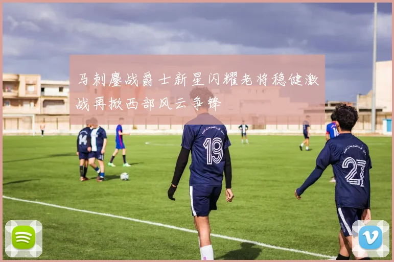 马刺鏖战爵士新星闪耀老将稳健激战再掀西部风云争锋