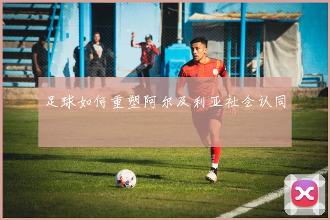 足球如何重塑阿尔及利亚社会认同