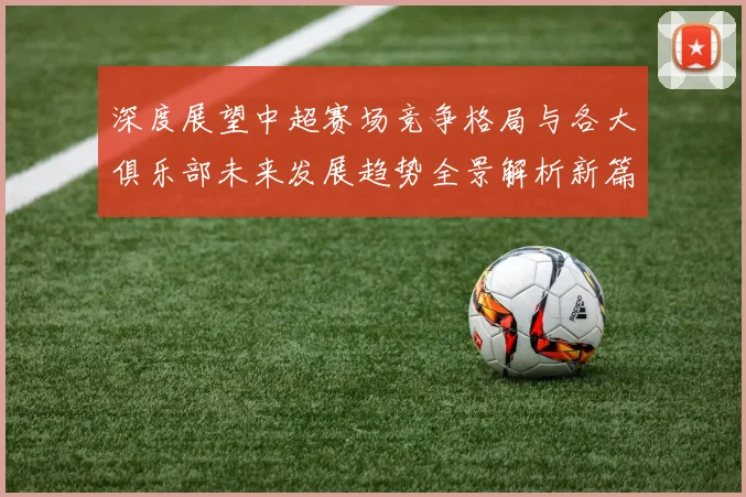 深度展望中超赛场竞争格局与各大俱乐部未来发展趋势全景解析新篇章
