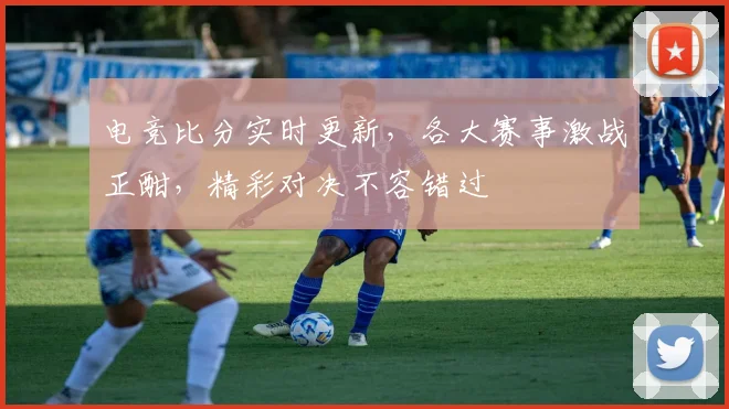 电竞比分实时更新，各大赛事激战正酣，精彩对决不容错过