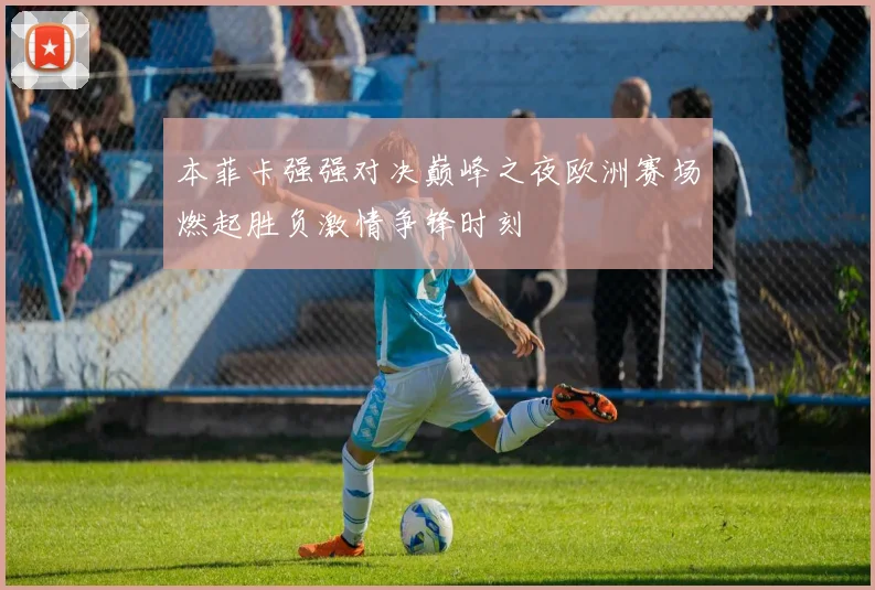 本菲卡强强对决巅峰之夜欧洲赛场燃起胜负激情争锋时刻